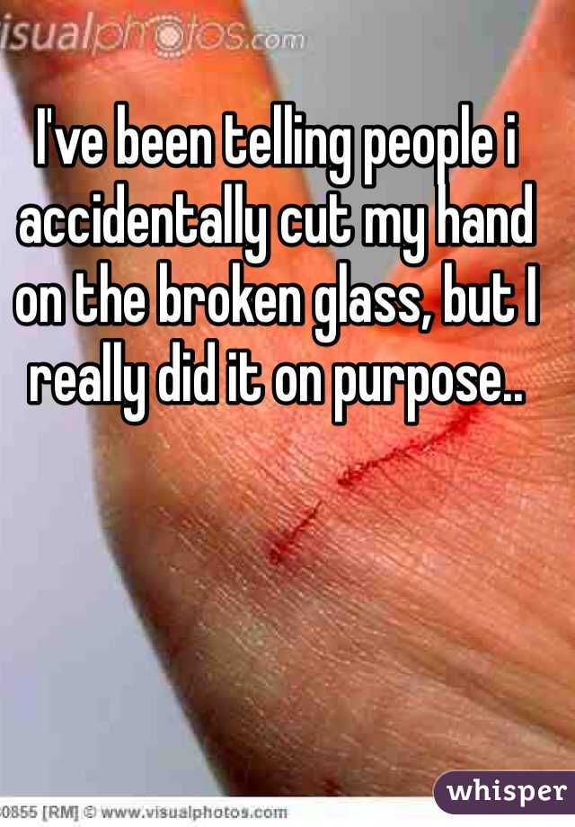 I've been telling people i accidentally cut my hand on the broken glass, but I really did it on purpose..  