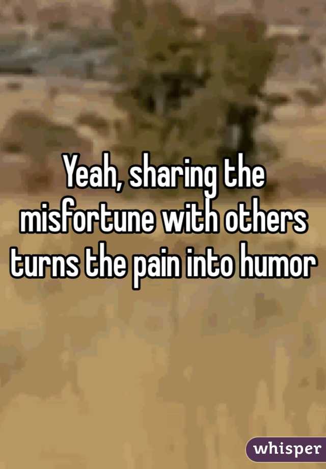 Yeah, sharing the misfortune with others turns the pain into humor 