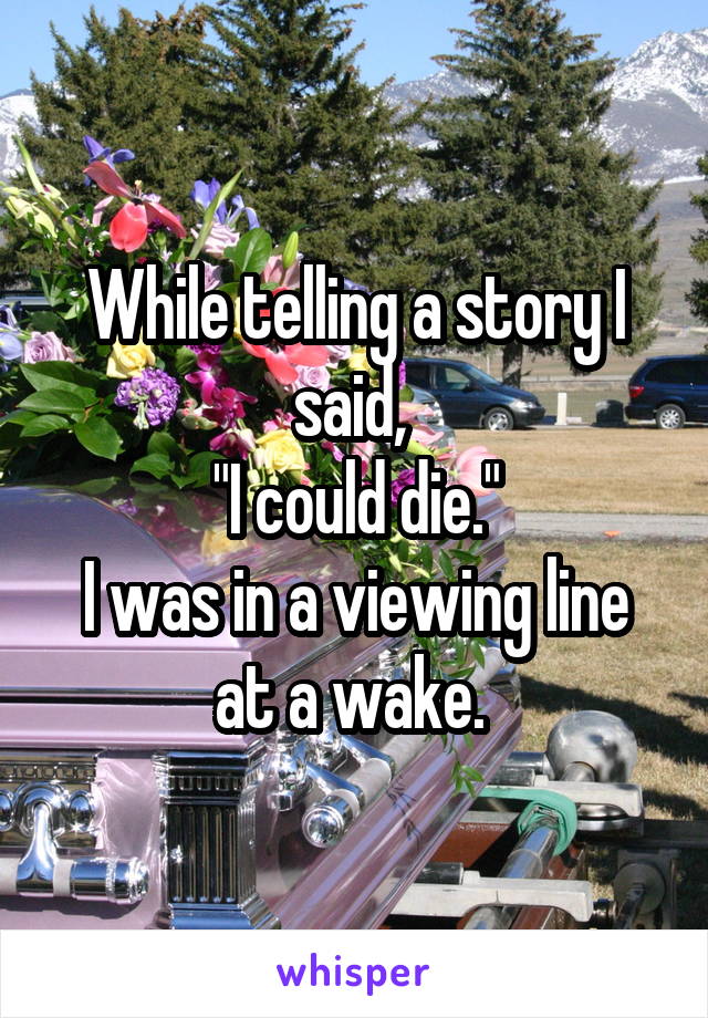 While telling a story I said, 
"I could die."
I was in a viewing line at a wake. 