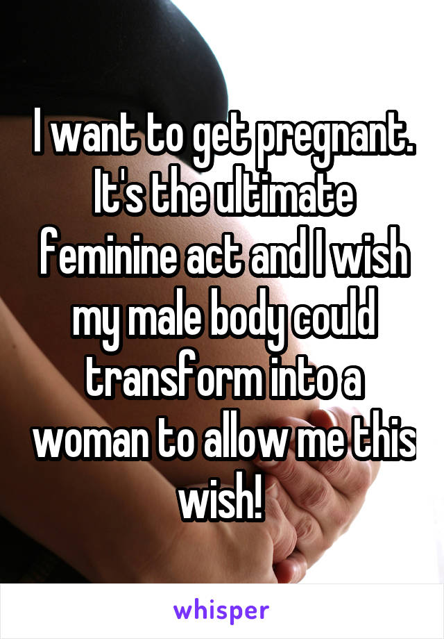 I want to get pregnant. It's the ultimate feminine act and I wish my male body could transform into a woman to allow me this wish! 