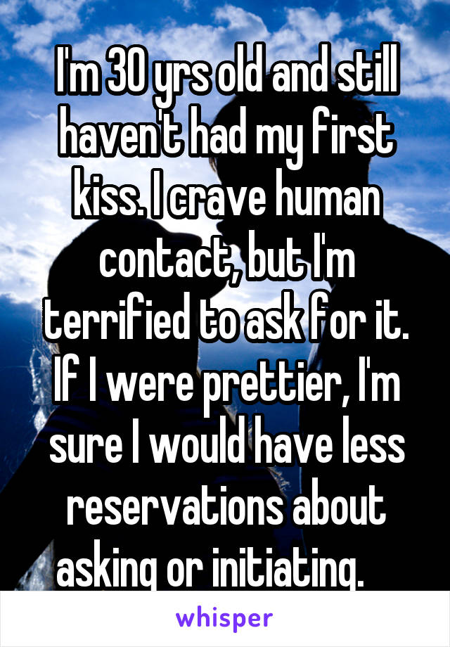 I'm 30 yrs old and still haven't had my first kiss. I crave human contact, but I'm terrified to ask for it. If I were prettier, I'm sure I would have less reservations about asking or initiating.    