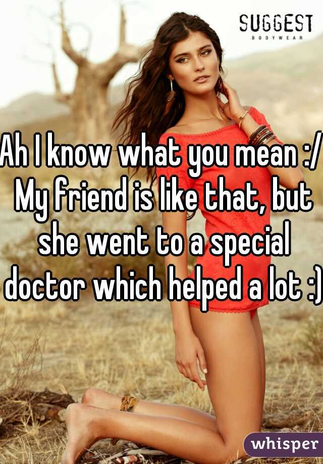 Ah I know what you mean :/ My friend is like that, but she went to a special doctor which helped a lot :)