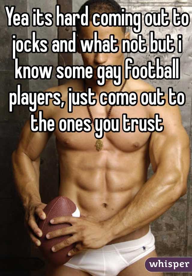 Yea its hard coming out to jocks and what not but i know some gay football players, just come out to the ones you trust