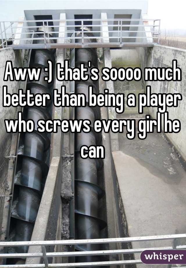 Aww :) that's soooo much better than being a player who screws every girl he can