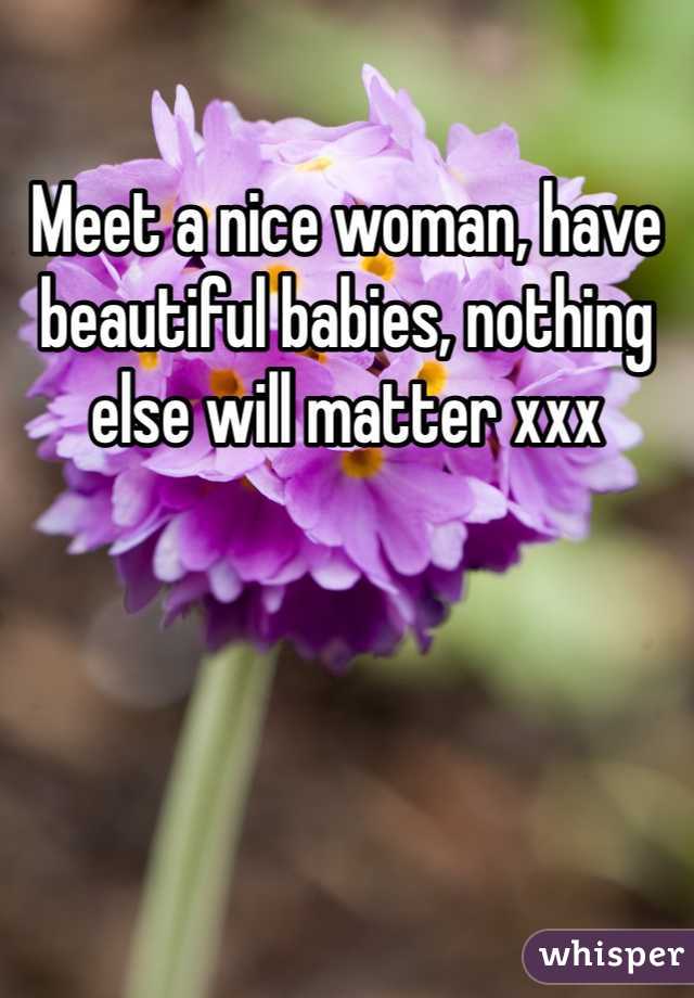 Meet a nice woman, have beautiful babies, nothing else will matter xxx