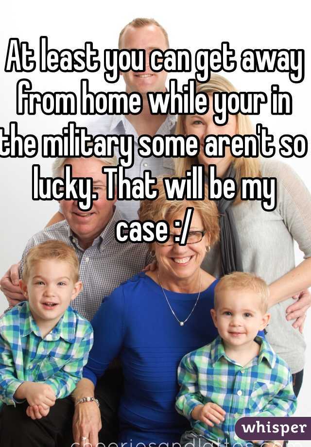 At least you can get away from home while your in the military some aren't so lucky. That will be my case :/ 