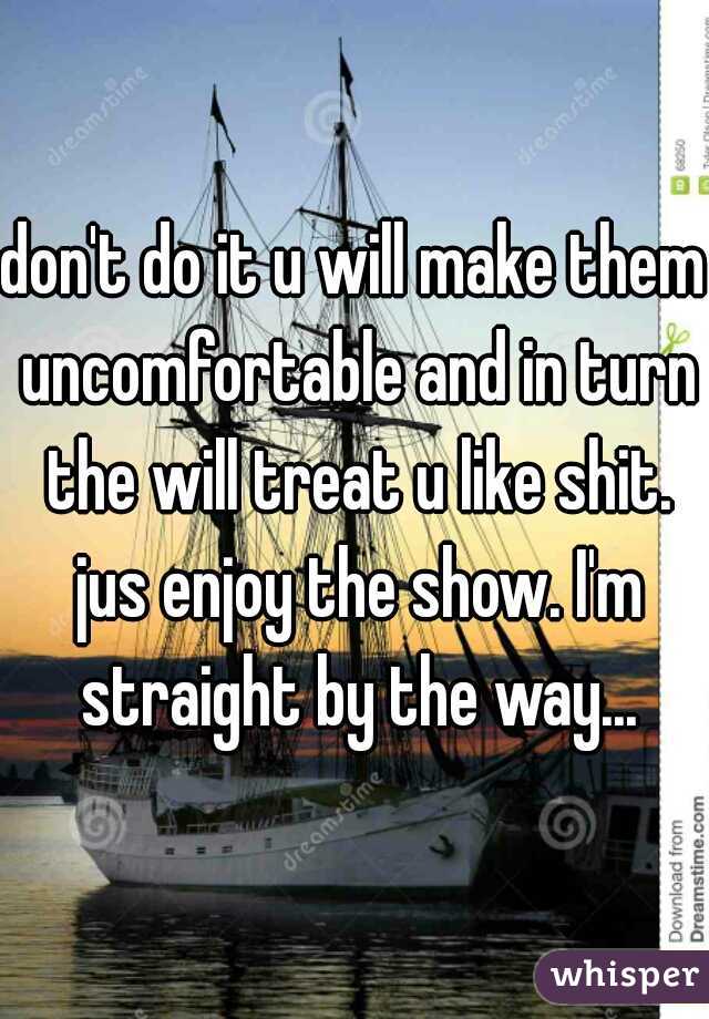 don't do it u will make them uncomfortable and in turn the will treat u like shit. jus enjoy the show. I'm straight by the way...