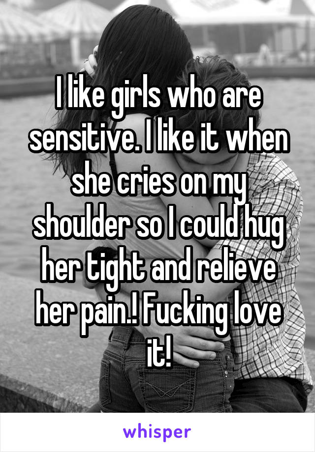 I like girls who are sensitive. I like it when she cries on my shoulder so I could hug her tight and relieve her pain.! Fucking love it!
