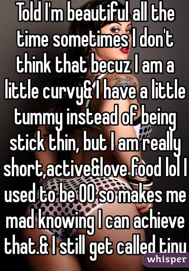 Told I'm beautiful all the time sometimes I don't think that becuz I am a little curvy& I have a little tummy instead of being stick thin, but I am really short,active&love food lol I used to be 00 so makes me mad knowing I can achieve that.& I still get called tiny lol
