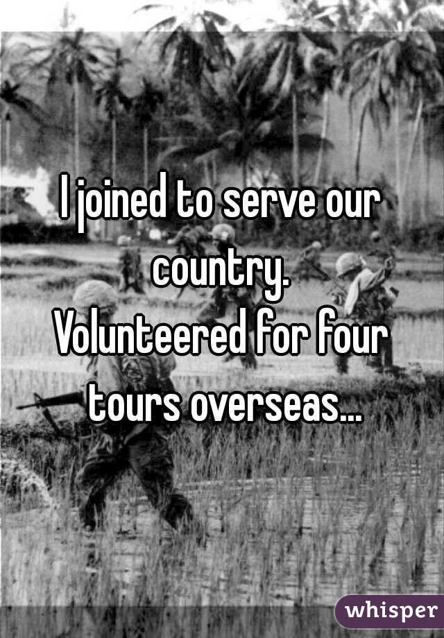 I joined to serve our country. 

Volunteered for four tours overseas...