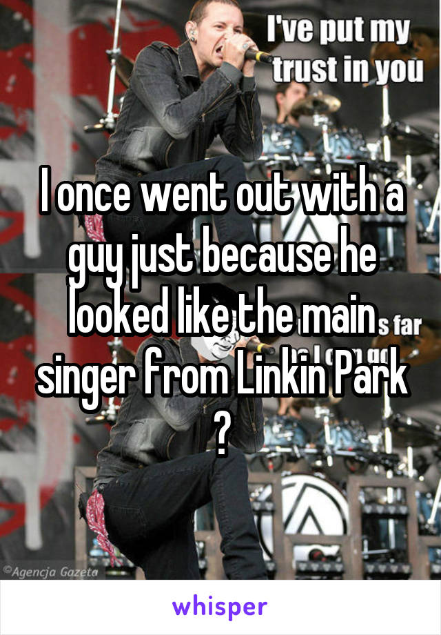 I once went out with a guy just because he looked like the main singer from Linkin Park 😃