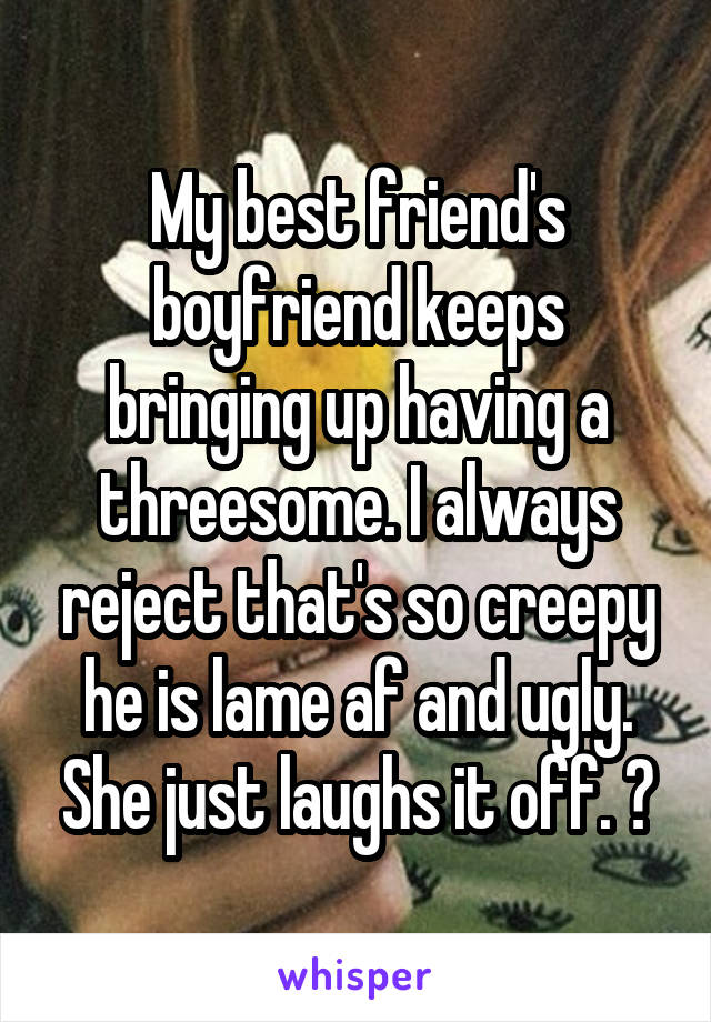 My best friend's boyfriend keeps bringing up having a threesome. I always reject that's so creepy he is lame af and ugly. She just laughs it off. 😒