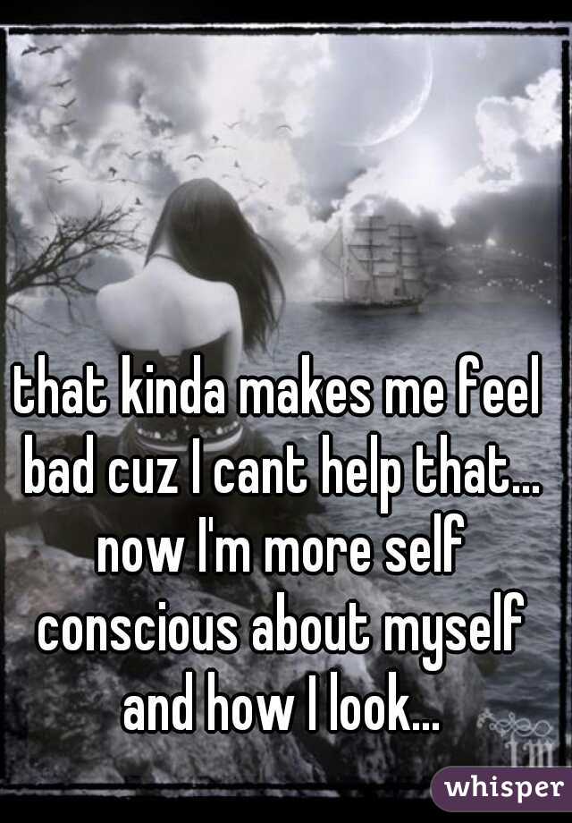 that kinda makes me feel bad cuz I cant help that... now I'm more self conscious about myself and how I look...