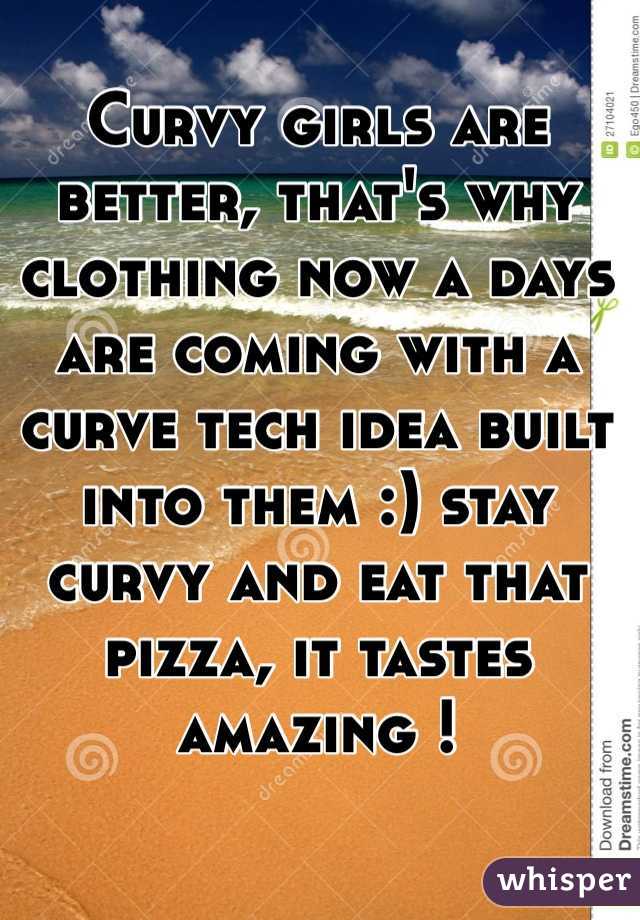 Curvy girls are better, that's why clothing now a days are coming with a curve tech idea built into them :) stay curvy and eat that pizza, it tastes amazing ! 