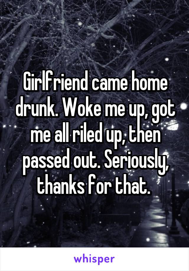 Girlfriend came home drunk. Woke me up, got me all riled up, then passed out. Seriously, thanks for that. 