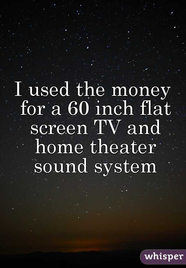 I used the money for a 60 inch flat screen TV and home theater sound system