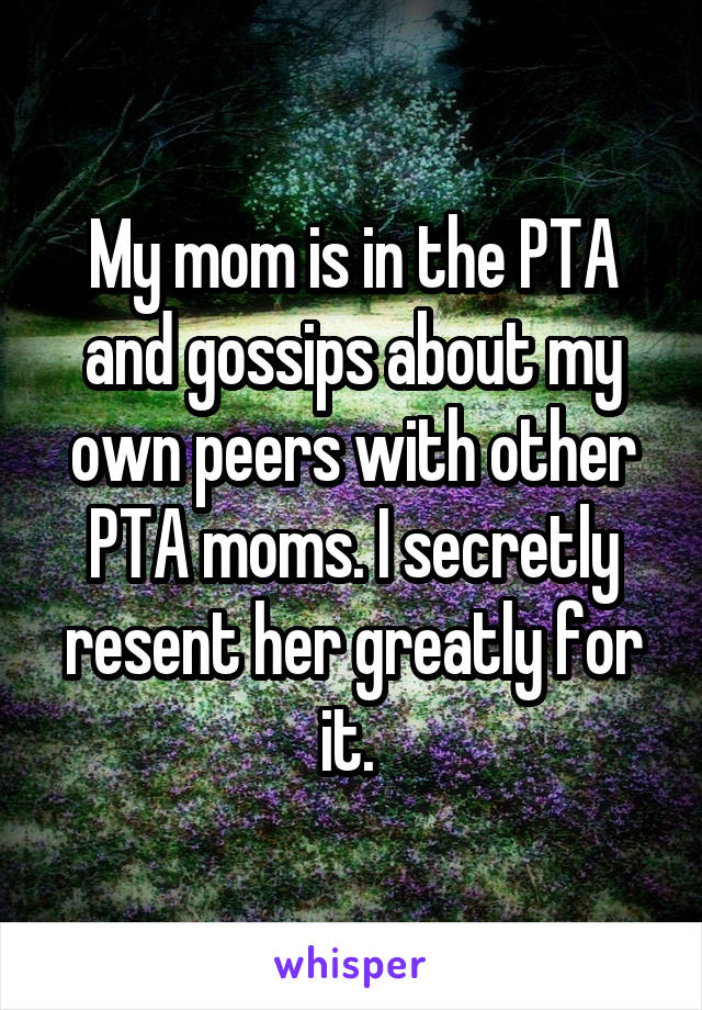 My mom is in the PTA and gossips about my own peers with other PTA moms. I secretly resent her greatly for it. 