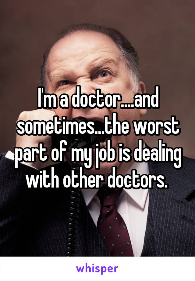 I'm a doctor....and sometimes...the worst part of my job is dealing with other doctors. 