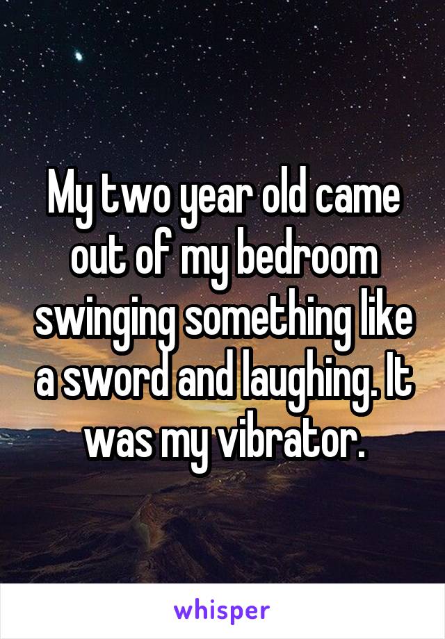 My two year old came out of my bedroom swinging something like a sword and laughing. It was my vibrator.