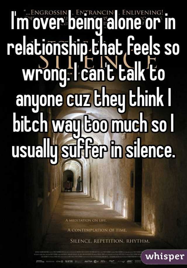 I'm over being alone or in relationship that feels so wrong. I can't talk to anyone cuz they think I bitch way too much so I usually suffer in silence.