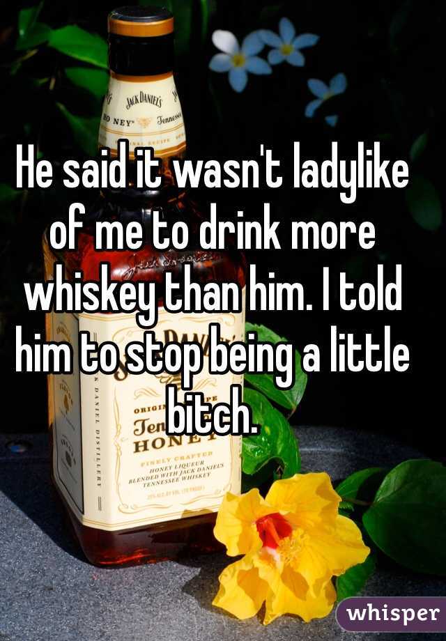 He said it wasn't ladylike of me to drink more whiskey than him. I told him to stop being a little bitch.