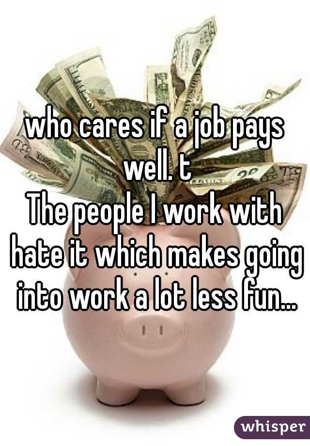who cares if a job pays well. t
The people I work with hate it which makes going into work a lot less fun...