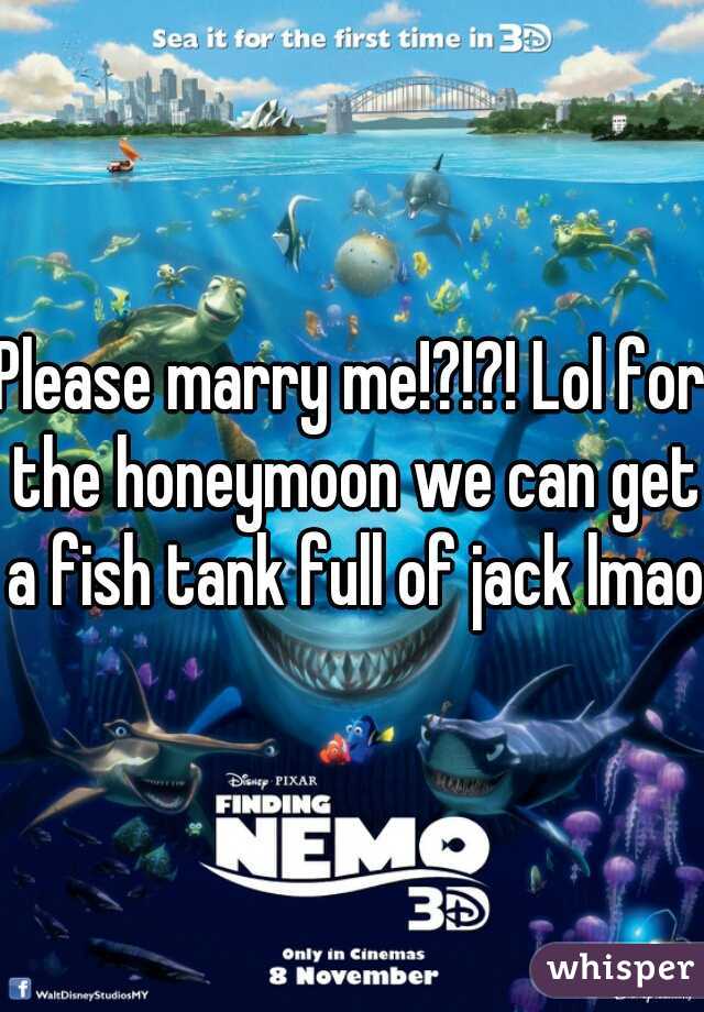 Please marry me!?!?! Lol for the honeymoon we can get a fish tank full of jack lmao