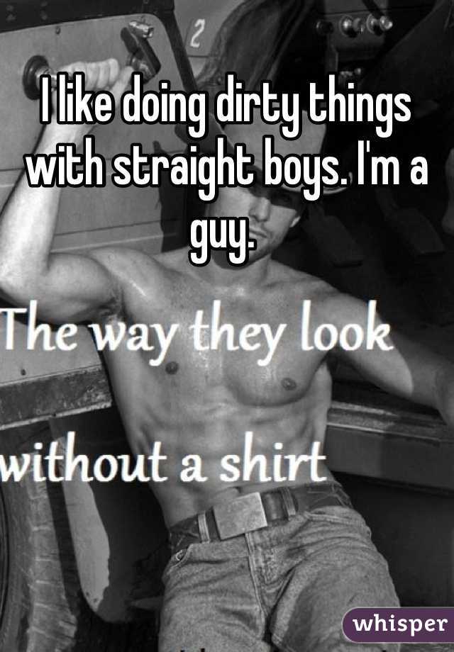 I like doing dirty things with straight boys. I'm a guy. 