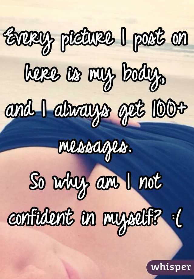 Every picture I post on here is my body,
 and I always get 100+ messages. 
So why am I not confident in myself? :(