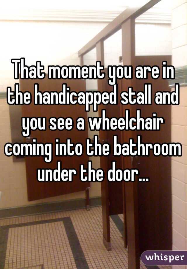 That moment you are in the handicapped stall and you see a wheelchair coming into the bathroom under the door...