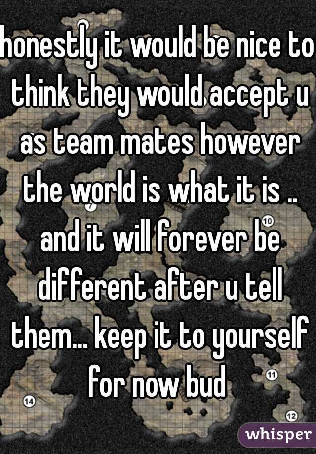 honestly it would be nice to think they would accept u as team mates however the world is what it is .. and it will forever be different after u tell them... keep it to yourself for now bud 