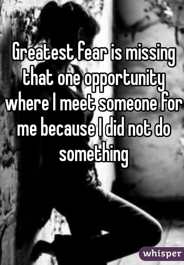 Greatest fear is missing that one opportunity where I meet someone for me because I did not do something