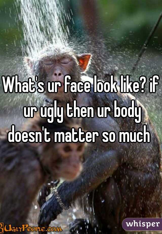What's ur face look like? if ur ugly then ur body doesn't matter so much  