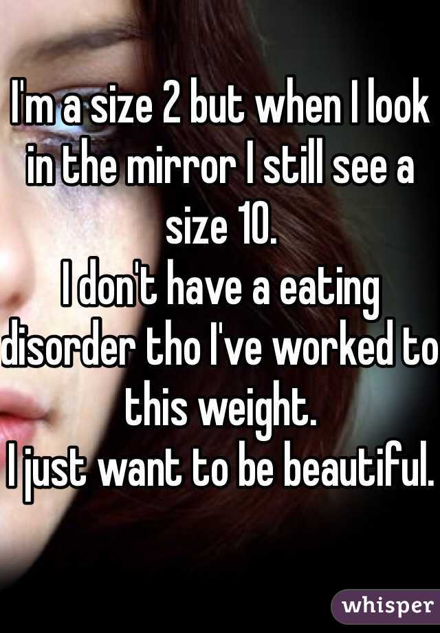 I'm a size 2 but when I look in the mirror I still see a size 10. 
I don't have a eating disorder tho I've worked to this weight. 
I just want to be beautiful.