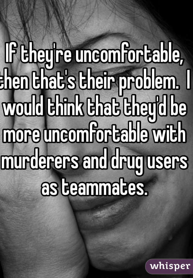 If they're uncomfortable, then that's their problem.  I would think that they'd be more uncomfortable with murderers and drug users as teammates.