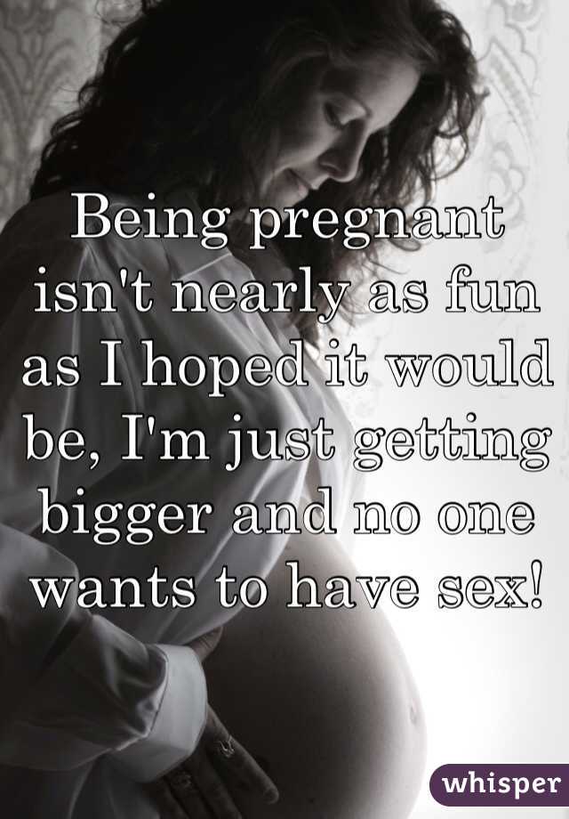 Being pregnant isn't nearly as fun as I hoped it would be, I'm just getting bigger and no one wants to have sex!
