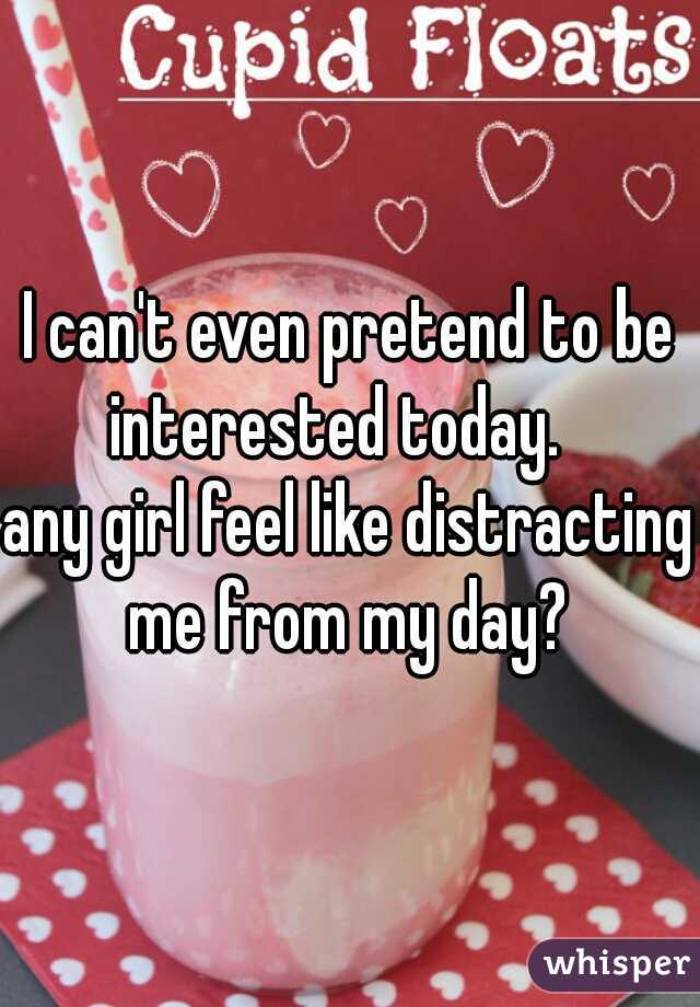 I can't even pretend to be interested today.   

any girl feel like distracting me from my day? 