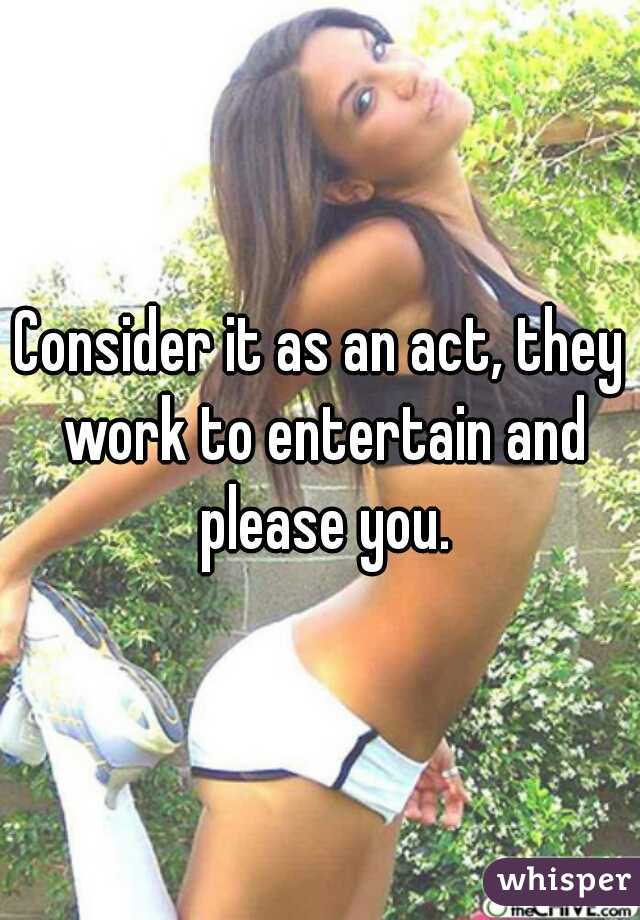 Consider it as an act, they work to entertain and please you.