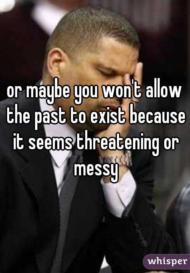 or maybe you won't allow the past to exist because it seems threatening or messy