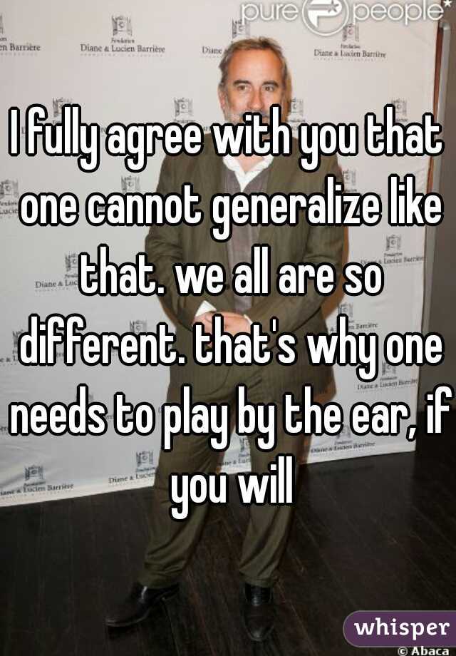 I fully agree with you that one cannot generalize like that. we all are so different. that's why one needs to play by the ear, if you will