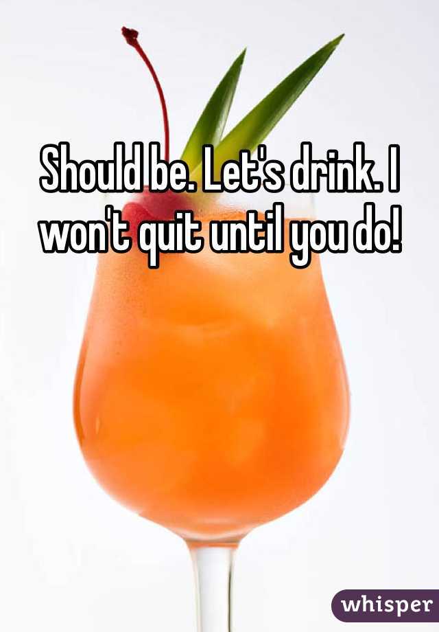 Should be. Let's drink. I won't quit until you do!