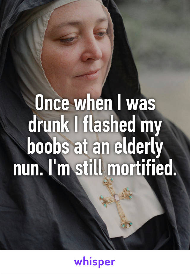 Once when I was drunk I flashed my boobs at an elderly nun. I'm still mortified.