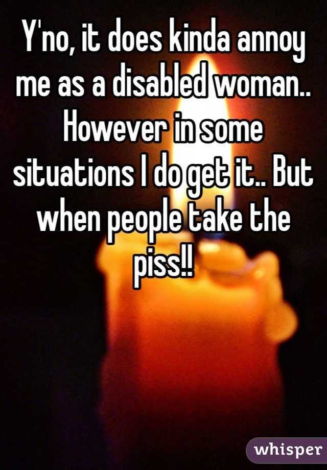 Y'no, it does kinda annoy me as a disabled woman.. However in some situations I do get it.. But when people take the piss!!