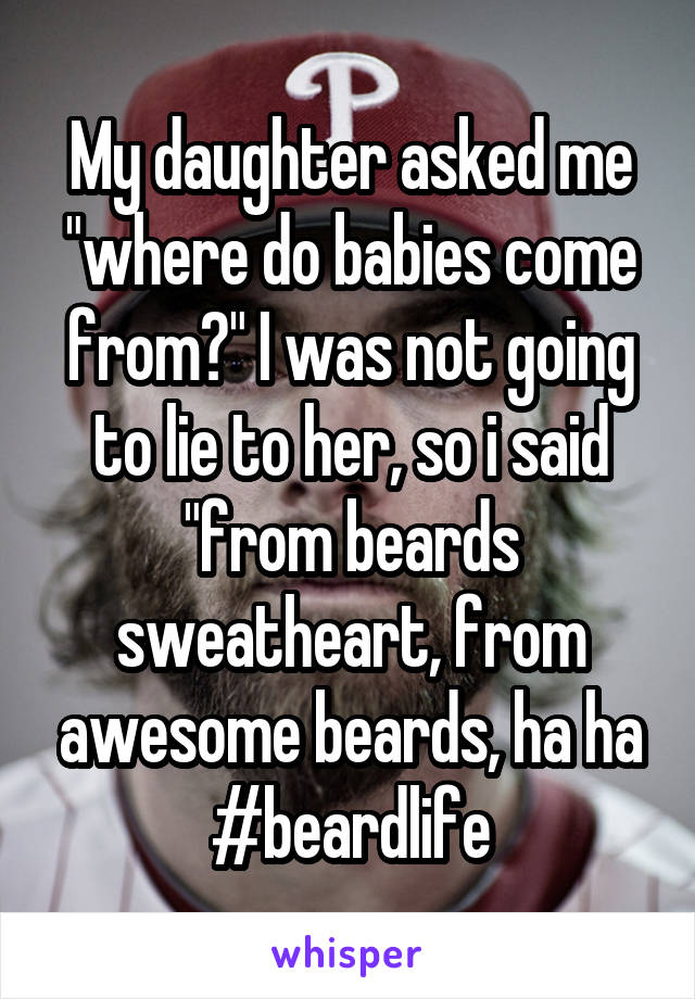 My daughter asked me "where do babies come from?" I was not going to lie to her, so i said "from beards sweatheart, from awesome beards, ha ha #beardlife
