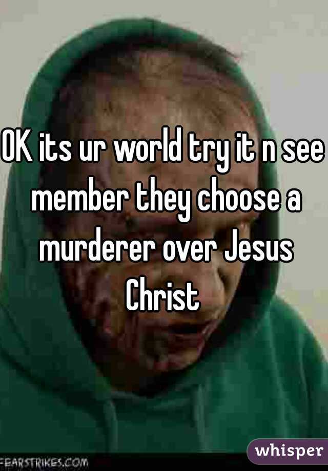 OK its ur world try it n see member they choose a murderer over Jesus Christ 
