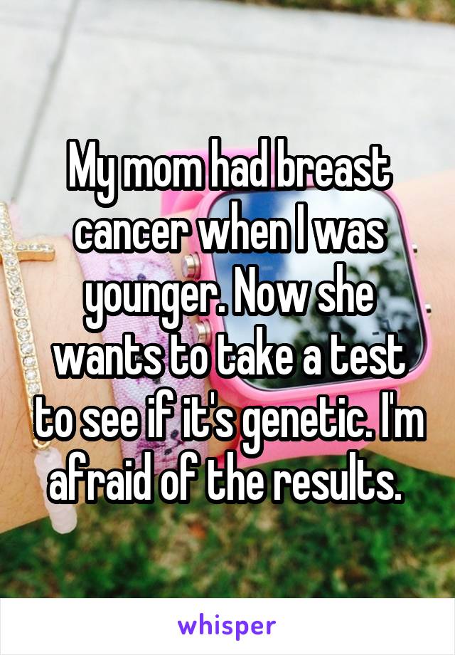 My mom had breast cancer when I was younger. Now she wants to take a test to see if it's genetic. I'm afraid of the results. 