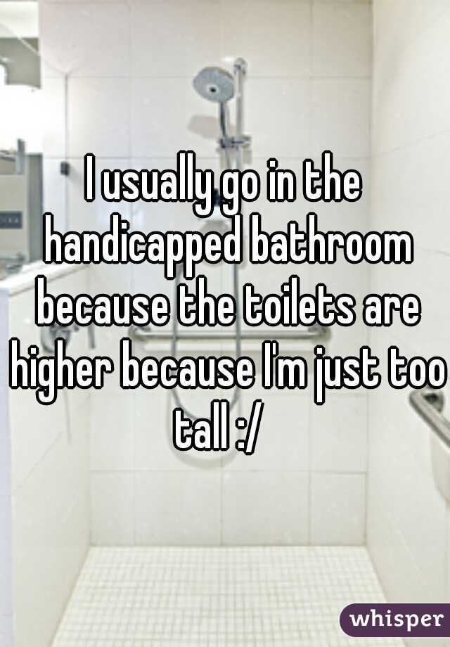 I usually go in the handicapped bathroom because the toilets are higher because I'm just too tall :/  