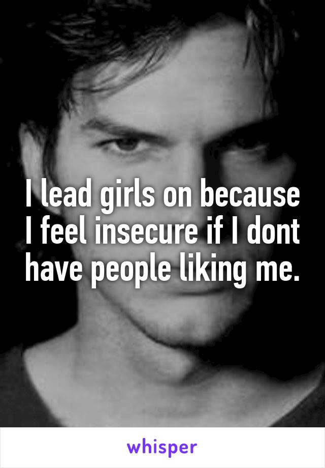I lead girls on because I feel insecure if I dont have people liking me.