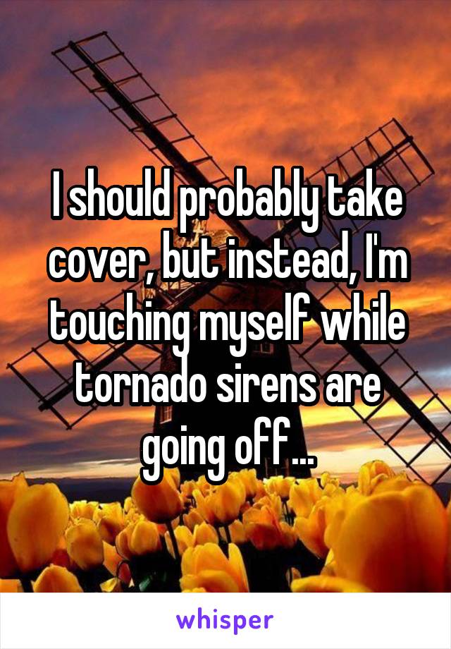 I should probably take cover, but instead, I'm touching myself while tornado sirens are going off...
