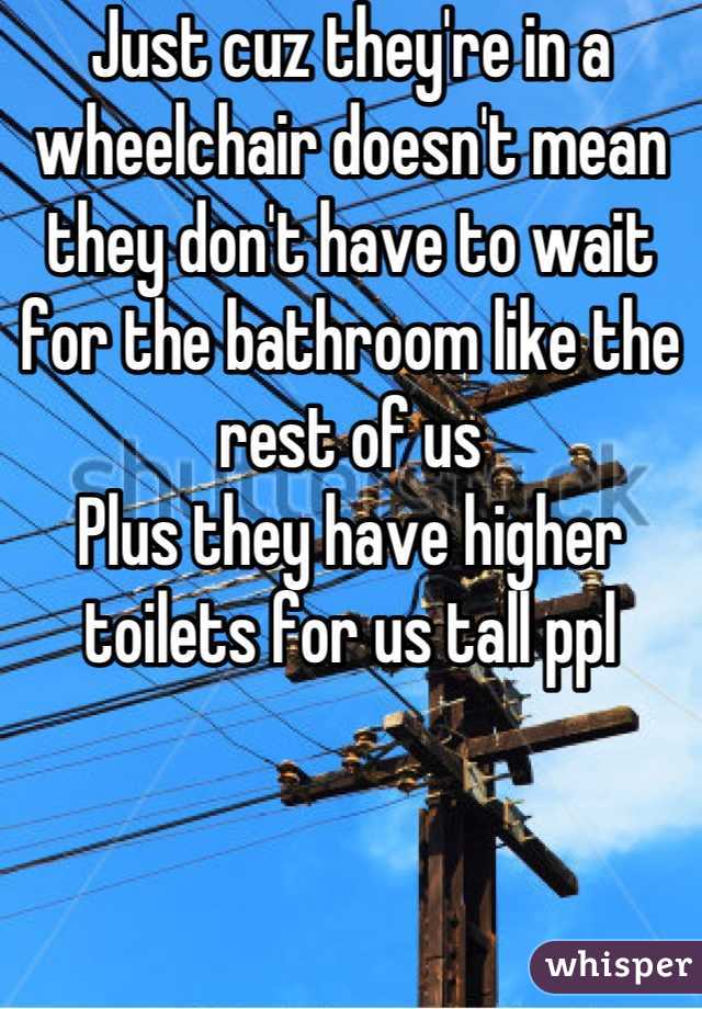 Just cuz they're in a wheelchair doesn't mean they don't have to wait for the bathroom like the rest of us
Plus they have higher toilets for us tall ppl